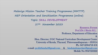 Malaviya Mission Teacher Training Programme (MMTTP)
NEP Orientation and Sensitization Programme (online)
Topic: SKILL DEVELOPMENT
27th November 2023
Resource Person
Prof.(Dr.) Bindu R.L.
Professor, Department of Education
&
Hon. Director, UGC National Curriculum Development Centre
University of Kerala, Thycaud, Thiruvananthapuram – 695014
Ph. 04712304718 (O)
e-mail: profdrbindurl@gmail.com & binduindraneelam@gmail.com
Mobile No 9947323222
 