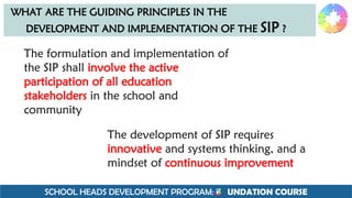 SCHOOL HEADS DEVELOPMENT PROGRAM: F UNDATION COURSE
WHAT ARE THE GUIDING PRINCIPLES IN THE
DEVELOPMENT AND IMPLEMENTATION OF THE SIP ?
The formulation and implementation of
the SIP shall involve the active
participation of all education
stakeholders in the school and
community
The development of SIP requires
innovative and systems thinking, and a
mindset of continuous improvement
 