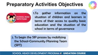 SCHOOL HEADS DEVELOPMENT PROGRAM: F UNDATION COURSE
Preparatory Activities Objectives
1.To gather information on the
situation of children and learners in
terms of their access to quality basic
education and the situation of the
school in terms of governance
2. To begin the SIP process by mobilizing
the School-Community Planning Team
(SPT)
 