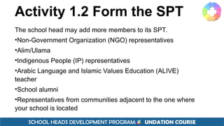 SCHOOL HEADS DEVELOPMENT PROGRAM: F UNDATION COURSE
Activity 1.2 Form the SPT
The school head may add more members to its SPT.
•Non-Government Organization (NGO) representatives
•Alim/Ulama
•Indigenous People (IP) representatives
•Arabic Language and Islamic Values Education (ALIVE)
teacher
•School alumni
•Representatives from communities adjacent to the one where
your school is located
 