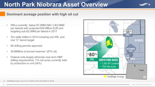 13
• XRLs currently below $7.0MM D&C (<$3.5MM
per lateral) with projected 600 MBoe EUR and
targeting sub-$3.5MM per lateral in 2017
• Ten wells drilled in 2016 including one XRL and
one “C” bench target
• 60 drilling permits approved
• 30 MMBoe of proved reserves1
(87% oil)
• Federal units largely eliminate near term HBP
drilling requirements, 71k net acres currently held
by production or unit (54%)
North Park Niobrara Asset Overview
Dominant acreage position with high oil cut
(1) SandRidge reserves as of 12.31.16, based on SEC pricing ($42.75 / $2.48)
• 1,300 2P Locations
• 132k Net acres
 