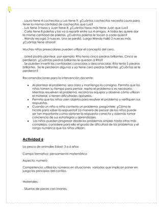. Laura tiene 4 cochecitos y Luis tiene 9. ¿Cuántos cochecitos necesita Laura para
tener la misma cantidad de cochecitos que Luis?
. Luis tiene 3 tazos y Juan tiene 8. ¿Cuántos tazos más tiene Juan que Luis?
. Carla tiene 8 paletas y las va a repartir entre sus 4 amigos. A todos les quiere dar
la misma cantidad de paletas. ¿Cuántos paletas le tocan a cada quien?
. Wendy recogió 3 nueces. Una se perdió. Luego Wendy halló 2 nueces más.
¿Cuántas tiene ahora?
Muchos niños preescolares pueden utilizar el concepto del cero.
. Usted podría plantear, por ejemplo: Rita tenía cinco piedras brillantes. Cinco se
perdieron. ¿Cuántas piedras brillantes le quedan a Rita?
. Se pueden invertir las cantidades conocidas y desconocidas: Rita tenía 5 piedras
brillantes. Se le perdieron algunas y ya tiene cero piedras brillantes. ¿Cuántas se le
perdieron?
Recomendaciones para la intervención docente:
Al plantear el problema, sea claro y mantenga la consigna. Permita que los
niños tomen su tiempo para pensar, repita el problema si es necesario.
Mientras resuelven el problema, recorra los equipos y observe cómo utilizan
el material, si tienen dificultades apóyelos.
Permita que los niños usen objetos para resolver el problema y verifiquen sus
respuestas.
Cuando un niño o niña contesta un problema, pregúntele: ¿Cómo le
hiciste para saber la respuesta? La manera de pensar de los niños puede
ser tan importante como obtener la respuesta correcta y además tomar
conciencia de sus estrategias y aprendizajes.
Los niños pueden progresar desde los problemas simples hasta otros más
complejos, considere para ello el grado de dificultad de los problemas y el
rango numérico que los niños utilizan.
Actividad 6
La pesca de animales Edad: 3 a 6 años
Campo formativo: pensamiento matemático
Aspecto: numero
Competencia: utiliza los números en situaciones variadas que implican poner en
juego los principios del conteo.
Materiales:
. Siluetas de peces con imanes.
 