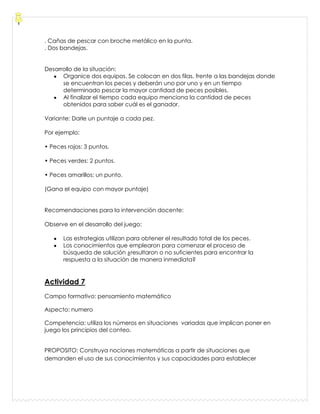 . Cañas de pescar con broche metálico en la punta.
. Dos bandejas.
Desarrollo de la situación:
Organice dos equipos. Se colocan en dos filas, frente a las bandejas donde
se encuentran los peces y deberán uno por uno y en un tiempo
determinado pescar la mayor cantidad de peces posibles.
Al finalizar el tiempo cada equipo menciona la cantidad de peces
obtenidos para saber cuál es el ganador.
Variante: Darle un puntaje a cada pez.
Por ejemplo:
• Peces rojos: 3 puntos.
• Peces verdes: 2 puntos.
• Peces amarillos: un punto.
(Gana el equipo con mayor puntaje)
Recomendaciones para la intervención docente:
Observe en el desarrollo del juego:
Las estrategias utilizan para obtener el resultado total de los peces.
Los conocimientos que emplearon para comenzar el proceso de
búsqueda de solución ¿resultaron o no suficientes para encontrar la
respuesta a la situación de manera inmediata?
Actividad 7
Campo formativo: pensamiento matemático
Aspecto: numero
Competencia: utiliza los números en situaciones variadas que implican poner en
juego los principios del conteo.
PROPOSITO: Construya nociones matemáticas a partir de situaciones que
demanden el uso de sus conocimientos y sus capacidades para establecer
 