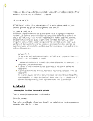 relaciones de correspondencia, cantidad y ubicación entre objetos; para estimar
y contar, para reconocer atributos y comparar
“BOTES DE PALITOS”
RECURSOS: 45 palitos, 10 recipientes pequeños, un recipiente mediano, una
charola grande, equipo de trabajo general y de pintura.
SECUENCIA DIDÁCTICA
Iniciar con un planteamiento de que es quitar y que es agregar, comparar,
repartir. Que los niños reflexionen sobre quitar y poner dándoles a los niños un
círculo de cartulina y en sus mesas colocar objetos (fichas, papelitos, semillas,
etc.)Dar instrucciones de que pongan cierta cantidad de objetos, y hacer
preguntas como: ¿Cómo saben que pusieron la cantidad que les pedí? ¿Las
contamos? Cambiar instrucciones: coloquen cierta cantidad de objetos, las
cuenten y luego retiren cierta cantidad, cuentens avanzada implica eliminar los
indicios visibles de la...
DESARROLLO:
Se sacan los recipientes enumerados del 0 al 9, y se colocan en línea uno
junto al otro, sin importar el orden.
La educadora señala el numeral del primer recipiente, por ejemplo, “3” y
pregunta “¿Qué número es?”
Cuando el niño contesta, le pide que coloque tres palitos dentro del
recipiente.
Continua de la misma manera, hasta que ha puesto palitos en todos los
recipientes
Se requiere ayuda para leer los numerales o para decidir cuántos palitos
corresponden, por ejemplo, en el recipiente marcado con el numeral “0”,
la educadora puede ayudarlo o pedirle a otro niño que lo haga.
Actividad 8
Dominós para aprender los números y sumar
Campo formativo: pensamiento matemático
Aspecto: numero
Competencia: utiliza los números en situaciones variadas que implican poner en
juego los principios del conteo.
 