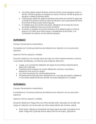Las pistas deben seguir diversos caminos tantos como equipos vayan a
formar. Dividir al grupo en equipos se vayan a formar. Dividir al grupo en
equipos y darles la primera pista.
Cada grupo debe de seguir la primera pista para encontrar la segunda
cuando encuentren esta buscaran la tercera y así sucesivamente hasta
encontrar el tesoro para todo el grupo.
A medida que encuentren las pistas, dibujaran en la hoja de ruta el
recorrido realizado hasta encontrar el tesoro.
Cuando un equipo encuentre el tesoro no lo deberá gritar a todo el
grupo si no hasta que todos hayan completado el recorrido, y se
comparten los dulces con los demás equipos.
Actividad 5
Campo: Pensamiento matemático
Competencia: Construye sistemas de referencia en relación con la ubicación
espacial.
Aspecto: Forma, espacio, medida.
Situación didáctica: En el patio de la escuela, los niños trazaran primero caminos
o recorridos señalizados con flechas que indiquen dirección.
Luego, con cochecitos deberán de seguir los recorridos respetando la
dirección indicada.
Posteriormente trazaran en el piso diferentes caminos, recorridos y
laberintos más anchos y largos.
Los niños recorrerán los caminos libremente.
Posteriormente reproducirán el laberinto en una hoja de papel y realizaran
un recorrido observando por donde van para dibujarlo en su papel.
Actividad 6
Campo: Pensamiento matemático
Competencia: Construye sistemas de referencia en relación con la ubicación
espacial.
Aspecto: Forma, espacio, medida.
Situación didáctica: Preguntar a los niños donde están ubicados en el salón de
clases en relación con la escuela, los niños responderán de manera verbal.
Entre todos, dibujar en el pizarrón el mapa de la escuela y localizar en el
salón. Preguntar: ¿Dónde esta la dirección? En el mapa, ¿Dónde la
 
