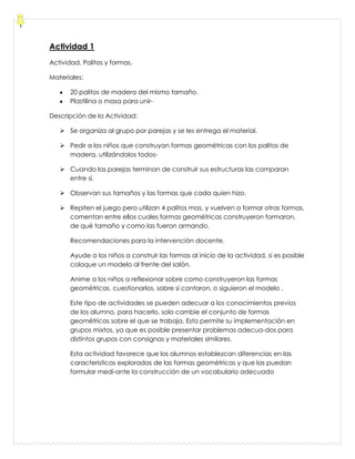 Actividad 1
Actividad. Palitos y formas.
Materiales:
20 palitos de madera del mismo tamaño.
Plastilina o masa para unir-
Descripción de la Actividad:
 Se organiza al grupo por parejas y se les entrega el material.
 Pedir a los niños que construyan formas geométricas con los palitos de
madera, utilizándolos todos-
 Cuando las parejas terminan de construir sus estructuras las comparan
entre sí.
 Observan sus tamaños y las formas que cada quien hizo.
 Repiten el juego pero utilizan 4 palitos mas, y vuelven a formar otras formas,
comentan entre ellos cuales formas geométricas construyeron formaron,
de qué tamaño y como las fueron armando.
Recomendaciones para la intervención docente.
Ayude a los niños a construir las formas al inicio de la actividad, si es posible
coloque un modelo al frente del salón.
Anime a los niños a reflexionar sobre como construyeron las formas
geométricas, cuestionarlos, sobre si contaron, o siguieron el modelo .
Este tipo de actividades se pueden adecuar a los conocimientos previos
de los alumno, para hacerlo, solo cambie el conjunto de formas
geométricas sobre el que se trabaja. Esto permite su implementación en
grupos mixtos, ya que es posible presentar problemas adecua-dos para
distintos grupos con consignas y materiales similares.
Esta actividad favorece que los alumnos establezcan diferencias en las
características exploradas de las formas geométricas y que las puedan
formular medí-ante la construcción de un vocabulario adecuado
 