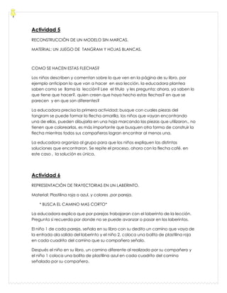Actividad 5
RECONSTRUCCIÓN DE UN MODELO SIN MARCAS.
MATERIAL: UN JUEGO DE TANGRAM Y HOJAS BLANCAS.
COMO SE HACEN ESTAS FLECHAS?
Los niños describen y comentan sobre lo que ven en la página de su libro, por
ejemplo anticipan lo que van a hacer en esa lección. la educadora plantea
saben como se llama la lección? Lee el titulo y les pregunta: ahora, ya saben lo
que tiene que hacer?, quien creen que haya hecho estas flechas? en que se
parecen y en que son diferentes?
La educadora precisa la primera actividad: busque con cuales piezas del
tangram se puede formar la flecha amarilla, los niños que vayan encontrando
una de ellas, pueden dibujarla en una hoja marcando las piezas que utilizaron., no
tienen que colorearlas, es más importante que busquen otra forma de construir la
flecha mientras todos sus compañeros logran encontrar al menos una.
La educadora organiza al grupo para que los niños expliquen las distintas
soluciones que encontraron. Se repite el proceso, ahora con la flecha café. en
este caso , la solución es única.
Actividad 6
REPRESENTACIÓN DE TRAYECTORIAS EN UN LABERINTO.
Material: Plastilina roja o azul, y colores ,por pareja.
* BUSCA EL CAMINO MAS CORTO*
La educadora explica que por parejas trabajaran con el laberinto de la lección.
Pregunta si recuerda por donde no se puede avanzar o pasar en los laberintos.
El niño 1 de cada pareja, señala en su libro con su dedito un camino que vaya de
la entrada ala salida del laberinto y el niño 2, coloca una bolita de plastilina roja
en cada cuadrito del camino que su compañero señalo.
Después el niño en su libro, un camino diferente al realizado por su compañero y
el niño 1 coloca una bolita de plastilina azul en cada cuadrito del camino
señalado por su compañero.
 