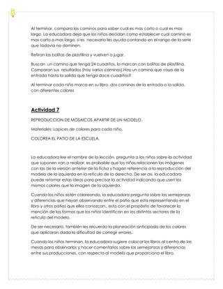 Al terminar, compara los caminos para saber cual es mas corto o cual es mas
largo. La educadora deja que los niños decidan como establecer cual camino es
mas corto o mas largo, si es necesario les ayuda contando en el rango de la serie
que todavía no dominen.
Retiran las bolitas de plastilina y vuelven a jugar.
Buscan un camino que tenga 24 cuadritos, lo marcan con bolitas de plastilina.
Comparan sus resultados (hay varios caminos).Hay un camino que vaya de la
entrada hasta la salida que tenga doce cuadritos?
Al terminar cada niño marca en su libro, dos caminos de la entrada a la salida,
con diferentes colores
Actividad 7
REPRODUCCION DE MOSAICOS APARTIR DE UN MODELO.
Materiales: Lapices de colores para cada niño.
COLOREA EL PATIO DE LA ESCUELA.
La educadora lee el nombre de la lección, pregunta a los niños sobre la actividad
que suponen van a realizar, es probable que los niños relacionen las imágenes
con las de la versión anterior de la ficha y hagan referencia a la reproducción del
modelo de la izquierda en la reticula de la derecha. De ser asi, la educadora
puede retomar estas ideas para precisar la actividad indicando que usen los
mismos colores que la imagen de la izquierda.
Cuando los niños estén coloreando, la educadora pregunta sobre las semejanzas
y diferencias que hayan observando entre el patio que esta representando en el
libro y otros patios que ellos conozcan., esto con el propósito de favorecer la
mención de las formas que los niños identifican en los distintos sectores de la
reticula del modelo.
De ser necesario, también les recuerda la planeación anticipada de los colores
que aplicaran dada la dificultad de corregir errores.
Cuando los niños terminan, la educadora sugiere colocar los libros al centro de las
mesas para observarlos y hacer comentarios sobre las semejanzas y diferencias
entre sus producciones, con respecto al modelo que proporciona el libro.
 
