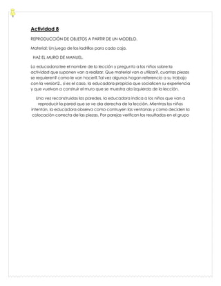 Actividad 8
REPRODUCCIÓN DE OBJETOS A PARTIR DE UN MODELO.
Material: Un juego de los ladrillos para cada caja.
HAZ EL MURO DE MANUEL.
La educadora lee el nombre de la lección y pregunta a los niños sobre la
actividad que suponen van a realizar. Que material van a utilizar?, cuantas piezas
se requieren? como le van hacer?.Tal vez algunos hagan referencia a su trabajo
con la version2., si es el caso, la educadora propicia que socialicen su experiencia
y que vuelvan a construir el muro que se muestra ala izquierda de la lección.
Una vez reconstruidas las paredes, la educadora indica a los niños que van a
reproducir la pared que se ve ala derecha de la lección. Mientras los niños
intentan, la educadora observa como contruyen las ventanas y como deciden la
colocación correcta de las piezas. Por parejas verifican los resultados en el grupo
 