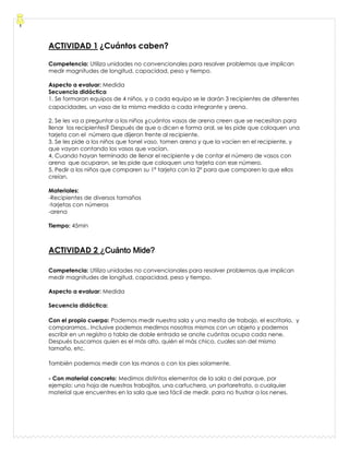 ACTIVIDAD 1 ¿Cuántos caben?
Competencia: Utiliza unidades no convencionales para resolver problemas que implican
medir magnitudes de longitud, capacidad, peso y tiempo.
Aspecto a evaluar: Medida
Secuencia didáctica
1. Se formaran equipos de 4 niños, y a cada equipo se le darán 3 recipientes de diferentes
capacidades, un vaso de la misma medida a cada integrante y arena.
2. Se les va a preguntar a los niños ¿cuántos vasos de arena creen que se necesitan para
llenar los recipientes? Después de que o dicen e forma oral, se les pide que coloquen una
tarjeta con el número que dijeron frente al recipiente.
3. Se les pide a los niños que tonel vaso, tomen arena y que la vacíen en el recipiente, y
que vayan contando los vasos que vacían.
4. Cuando hayan terminado de llenar el recipiente y de contar el número de vasos con
arena que ocuparon, se les pide que coloquen una tarjeta con ese número.
5. Pedir a los niños que comparen su 1ª tarjeta con la 2ª para que comparen lo que ellos
creían.
Materiales:
-Recipientes de diversos tamaños
-tarjetas con números
-arena
Tiempo: 45min
ACTIVIDAD 2 ¿Cuánto Mide?
Competencia: Utiliza unidades no convencionales para resolver problemas que implican
medir magnitudes de longitud, capacidad, peso y tiempo.
Aspecto a evaluar: Medida
Secuencia didáctica:
Con el propio cuerpo: Podemos medir nuestra sala y una mesita de trabajo, el escritorio, y
comparamos.. Inclusive podemos medirnos nosotros mismos con un objeto y podemos
escribir en un registro o tabla de doble entrada se anote cuántas ocupa cada nene.
Después buscamos quien es el más alto, quién el más chico, cuales son del mismo
tamaño, etc.
También podemos medir con las manos o con los pies solamente.
- Con material concreto: Medimos distintos elementos de la sala o del parque, por
ejemplo: una hoja de nuestros trabajitos, una cartuchera, un portaretrato, o cualquier
material que encuentres en la sala que sea fácil de medir, para no frustrar a los nenes.
 