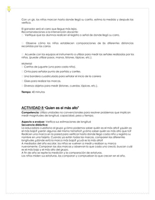 Con un gis, los niños marcan hasta donde llegó su carrito, estima la medida y después las
verifica.
El ganador será el carro que llegue más lejos.
Recomendaciones a la intervención docente:
 Verifique que los alumnos realicen el registro o señal de donde llegó su carro.
 Observe cómo los niños establecen comparaciones de las diferentes distancias
recorridas por los carros
 Acuerde con los equipos el instrumento a utilizar para medir las señales realizadas por los
niños, (puede utilizar pasos, manos, listones, lápices, etc.).
Material:
Carritos de juguete (uno para cada niño).
Cinta para señalar punto de partida y carriles.
Una bandera cuadriculada para señalar el inicio de la carrera
Gises para realizar las marcas.
Diversos objetos para medir (listones, cuerdas, lápices, etc.).
Tiempo: 40 minutos
ACTIVIDAD 8 “Quien es el más alto”
Competencia: Utiliza unidades no convencionales para resolver problemas que implican
medir magnitudes de longitud, capacidad, peso y tiempo.
Aspecto a evaluar: Verifica sus estimaciones de longitud
Secuencia didáctica:
La educadora cuestiona al grupo ¿cómo podemos saber quién es el más alto? ¿quién es
el más bajo? ¿serán algunos del mismo tamaño? ¿cómo saber quién es más alto que tú?
Realicen una marca en la pared para verificar hasta donde llega cada niño y registra su
nombre en una tarjeta. Cuando ya están todas las marcas, comparen las diferentes
longitudes ¿dónde está la marca más baja? ¿cuál es la más alta?
A mediados del año escolar, los niños se vuelven a medir y realizan su marca
nuevamente. Comparan las dos marcas y observan lo que cada uno creció, buscan cuál
es el más bajo y el más alto del grupo.
A fin de año se repite la medición y la comparación de estaturas.
Los niños miden sus estaturas, las comparan y comprueban lo que crecen en el año.
 