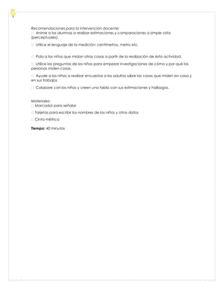 Recomendaciones para la intervención docente:
 Anime a los alumnos a realizar estimaciones y comparaciones a simple vista
(perceptuales).
 Utilice el lenguaje de la medición: centímetros, metro etc.
 Pida a los niños que midan otras cosas a partir de la realización de ésta actividad.
 Utilice las preguntas de los niños para empezar investigaciones de cómo y por qué las
personas miden cosas.
 Ayude a los niños a realizar encuestas a los adultos sobre las cosas que miden en casa y
en sus trabajos
 Colabore con los niños y creen una tabla con sus estimaciones y hallazgos.
Materiales:
Marcador para señalar
Tarjetas para escribir los nombres de los niños y otros datos
Cinta métrica
Tiempo: 40 minutos
 