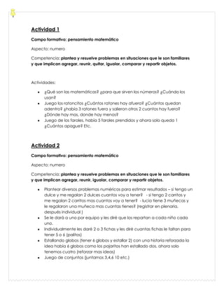 Actividad 1
Campo formativo: pensamiento matemático
Aspecto: numero
Competencia: plantea y resuelve problemas en situaciones que le son familiares
y que implican agregar, reunir, quitar, igualar, comparar y repartir objetos.
Actividades:
¿Qué son las matemáticas? ¿para que sirven los números? ¿Cuándo los
usan?
Juego los ratoncitos ¿Cuántos ratones hay afuera? ¿Cuántos quedan
adentro? ¿había 3 ratones fuera y salieron otros 2 cuantos hay fuera?
¿Dónde hay mas, donde hay menos?
Juego de los faroles, había 5 faroles prendidos y ahora solo queda 1
¿Cuántos apague? Etc.
Actividad 2
Campo formativo: pensamiento matemático
Aspecto: numero
Competencia: plantea y resuelve problemas en situaciones que le son familiares
y que implican agregar, reunir, igualar, comparar y repartir objetos.
Plantear diversos problemas numéricos para estimar resultados – si tengo un
dulce y me regalan 2 dulces cuantos voy a tener? - si tengo 2 carritos y
me regalan 2 carritos mas cuantos voy a tener? - lucia tiene 3 muñecas y
le regalaron una muñeca mas cuantas tienes? (registrar en plenaria,
después individual )
Se le dará a uno por equipo y les diré que los repartan a cada niño cada
uno.
Individualmente les daré 2 o 3 fichas y les diré cuantas fichas le faltan para
tener 5 o 6 (palitos)
Estallando globos (tener 6 globos y estallar 2) con una historia reforzada la
idea había 6 globos como los pajaritos han estallado dos, ahora solo
tenemos cuatro (reforzar mas ideas)
Juego de conjuntos (juntarnos 3,4,6 10 etc.)
 
