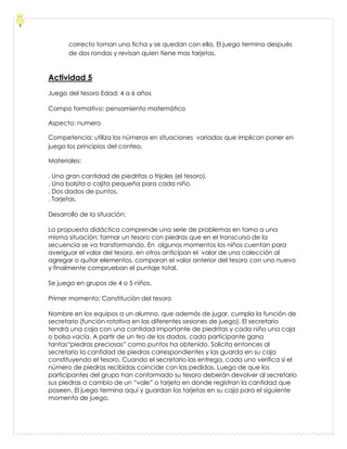 correcto toman una ficha y se quedan con ella. El juego termina después
de dos rondas y revisan quien tiene mas tarjetas.
Actividad 5
Juego del tesoro Edad: 4 a 6 años
Campo formativo: pensamiento matemático
Aspecto: numero
Competencia: utiliza los números en situaciones variadas que implican poner en
juego los principios del conteo.
Materiales:
. Una gran cantidad de piedritas o frijoles (el tesoro).
. Una bolsita o cajita pequeña para cada niño.
. Dos dados de puntos.
. Tarjetas.
Desarrollo de la situación:
La propuesta didáctica comprende una serie de problemas en torno a una
misma situación: formar un tesoro con piedras que en el transcurso de la
secuencia se va transformando. En algunos momentos los niños cuentan para
averiguar el valor del tesoro, en otros anticipan el valor de una colección al
agregar o quitar elementos, comparan el valor anterior del tesoro con uno nuevo
y finalmente comprueban el puntaje total.
Se juega en grupos de 4 o 5 niños.
Primer momento: Constitución del tesoro
Nombre en los equipos a un alumno, que además de jugar, cumpla la función de
secretario (función rotativa en las diferentes sesiones de juego). El secretario
tendrá una caja con una cantidad importante de piedritas y cada niño una caja
o bolsa vacía. A partir de un tiro de los dados, cada participante gana
tantas“piedras preciosas” como puntos ha obtenido. Solicita entonces al
secretario la cantidad de piedras correspondientes y las guarda en su caja
constituyendo el tesoro. Cuando el secretario las entrega, cada uno verifica si el
número de piedras recibidas coincide con las pedidas. Luego de que los
participantes del grupo han conformado su tesoro deberán devolver al secretario
sus piedras a cambio de un “vale” o tarjeta en donde registran la cantidad que
poseen. El juego termina aquí y guardan las tarjetas en su caja para el siguiente
momento de juego.
 