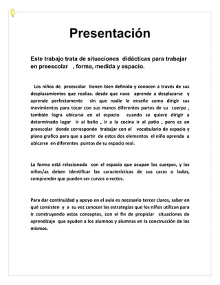 Presentación
Este trabajo trata de situaciones didácticas para trabajar
en preescolar , forma, medida y espacio.
Los niños de preescolar tienen bien definido y conocen a través de sus
desplazamientos que realiza. desde que nace aprende a desplazarse y
aprende perfectamente sin que nadie le enseñe como dirigir sus
movimientos para tocar con sus manos diferentes partes de su cuerpo ,
también logra ubicarse en el espacio cuando se quiere dirigir a
determinado lugar ir al baño , ir a la cocina ir al patio , pero es en
preescolar donde corresponde trabajar con el vocabulario de espacio y
plano grafico para que a partir de estos dos elementos el niño aprenda a
ubicarse en diferentes puntos de su espacio real.
La forma está relacionada con el espacio que ocupan los cuerpos, y los
niños/as deben identificar las características de sus caras o lados,
comprender que pueden ser curvos o rectos.
Para dar continuidad y apoyo en el aula es necesario tercer claros, saber en
qué consisten y a su vez conocer las estrategias que los niños utilizan para
ir construyendo estos conceptos, con el fin de propiciar situaciones de
aprendizaje que ayuden a los alumnos y alumnas en la construcción de los
mismos.
 