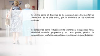 • Se define como el descenso de la capacidad para desempeñar las
actividades de la vida diaria, por el deterioro de las funciones
motoras.
• Se caracteriza por la reducción de la tolerancia a la capacidad física,
debilidad muscular progresiva y en casos graves, perdida de
automatismos y reflejos posturales necesarios para la deambulación.
 