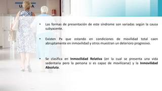 • Las formas de presentación de este síndrome son variadas según la causa
subyacente.
• Existen Px que estando en condiciones de movilidad total caen
abruptamente en inmovilidad y otros muestran un deterioro progresivo.
• Se clasifica en Inmovilidad Relativa (en la cual se presenta una vida
sedentaria pero la persona si es capaz de movilizarse) y la Inmovilidad
Absoluta.
 