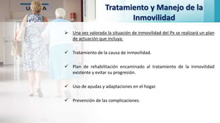 Tratamiento y Manejo de la
Inmovilidad
 Una vez valorada la situación de inmovilidad del Px se realizará un plan
de actuación que incluya:
 Tratamiento de la causa de inmovilidad.
 Plan de rehabilitación encaminado al tratamiento de la inmovilidad
existente y evitar su progresión.
 Uso de ayudas y adaptaciones en el hogar.
 Prevención de las complicaciones.
 