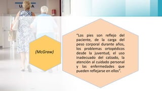 “Los pies son reflejo del
paciente, de la carga del
peso corporal durante años,
los problemas ortopédicos
desde la juventud, el uso
inadecuado del calzado, la
atención al cuidado personal
y las enfermedades que
pueden reflejarse en ellos”.
(McGraw)
 