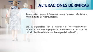 ALTERACIONES DÉRMICAS
• Comprenden desde infecciones como verrugas plantares o
micosis, hasta las hiperqueratosis.
• Las hiperqueratosis son el resultado de microtraumatismos
repetidos por una hiperpresión intermitente o el roce del
calzado. Reciben distinto nombre según la localización.
 