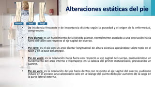 Alteraciones estáticas del pie
• De incidencia frecuente y de importancia distinta según la gravedad y el origen de la enfermedad,
comprenden:
• Pies planos: es un hundimiento de la bóveda plantar, normalmente asociado a una desviación hacia
fuera del talón con respecto al eje sagital del cuerpo.
• Pie cavo: es el pie con un arco plantar longitudinal de altura excesiva apoyándose sobre todo en el
talón y en la base del antepié.
• Pie en valgo: es la desviación hacia fuera con respecto al eje sagital del cuerpo, produciéndose un
hundimiento del arco interno e hiperapoyo en la cabeza del primer metatarsiano, provocando un
juanete.
• Pie en varo: es la desviación del pie hacia dentro con respecto al eje sagital del cuerpo, pudiendo
inducir en el anciano una callosidad o callo en la falange del quinto dedo por aumento de la carga en
la parte lateral externa.
 