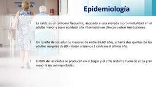Epidemiología
• La caída es un síntoma frecuente, asociado a una elevada morbimortalidad en el
adulto mayor y suele conducir a la internación en clínicas u otras instituciones.
• Un quinto de los adultos mayores de entre 65-69 años, y hasta dos quintos de los
adultos mayores de 80, relatan al menos 1 caída en el último año.
• El 80% de las caídas se producen en el hogar y el 20% restante fuera de él; la gran
mayoría no son reportadas.
 