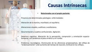 Causas Intrínsecas
• Relacionadas con el propio paciente:
• Presencia de determinadas patologías- enfermedades:
• Alteración de la marcha, movilidad y el equilibrio.
• Alteraciones visuales, auditivas y vestibulares.
• Desorientación y cuadros confusionales. Agitación.
• Deterioro cognitivo. Alteración de la percepción, compresión y orientación espacio-
temporal, con tendencia al paso errático y sin rumbo.
• Problemas neurológicos. Disminución de las aferencias propioceptivas, del reflejo de
“enderezamiento” y del aumento del tiempo de reacción, lentitud en los reflejos.
 