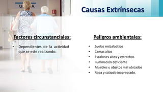 Causas Extrínsecas
Factores circunstanciales:
• Dependientes de la actividad
que se este realizando.
Peligros ambientales:
• Suelos resbaladizos
• Camas altas
• Escalones altos y estrechos
• Iluminación deficiente
• Muebles u objetos mal ubicados
• Ropa y calzado inapropiado.
 