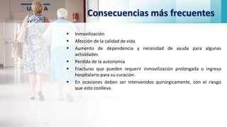 Consecuencias más frecuentes
 Inmovilización
 Afección de la calidad de vida
 Aumento de dependencia y necesidad de ayuda para algunas
actividades
 Perdida de la autonomía
 Fracturas que pueden requerir inmovilización prolongada o ingreso
hospitalario para su curación.
 En ocasiones deben ser intervenidos quirúrgicamente, con el riesgo
que esto conlleva.
 
