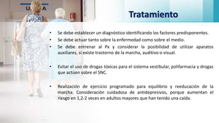 Tratamiento
• Se debe establecer un diagnóstico identificando los factores predisponentes.
• Se debe actuar tanto sobre la enfermedad como sobre el medio.
• Se debe entrenar al Px y considerar la posibilidad de utilizar aparatos
auxiliares, si existe trastorno de la marcha, auditivo o visual.
• Evitar el uso de drogas tóxicas para el sistema vestibular, polifarmacia y drogas
que actúen sobre el SNC.
• Realización de ejercicio programado para equilibrio y reeducación de la
marcha. Consideración cuidadosa de antidepresivos, porque aumentan el
riesgo en 1,2-2 veces en adultos mayores que han tenido una caída.
 
