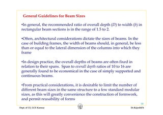 Dept. of CE, GCE Kannur Dr.RajeshKN
10
•In general, the recommended ratio of overall depth (D) to width (b) in
rectangular beam sections is in the range of 1.5 to 2.
•Often, architectural considerations dictate the sizes of beams. In the
case of building frames, the width of beams should, in general, be less
than or equal to the lateral dimension of the columns into which they
frame
•In design practice, the overall depths of beams are often fixed in
relation to their spans. Span to overall depth ratios of 10 to 16 are
generally found to be economical in the case of simply supported and
continuous beams.
•From practical considerations, it is desirable to limit the number of
different beam sizes in the same structure to a few standard modular
sizes, as this will greatly convenience the construction of formwork,
and permit reusability of forms
General Guidelines for Beam Sizes
 