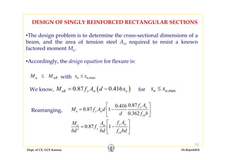 Dept. of CE, GCE Kannur Dr.RajeshKN
11
•The design problem is to determine the cross-sectional dimensions of a
beam, and the area of tension steel Ast required to resist a known
factored moment Mu.
•Accordingly, the design equation for flexure is:
DESIGN OF SINGLY REINFORCED RECTANGULAR SECTIONS
uRu MM ≤ max,uu xx ≤with
( )0.87 0.416uR y st uM f A d x= −We know, x xu u≤ ,maxfor
2
0.870.416
0.87 1
0.362
0.87 1
y st
u y st
ck
y stu st
y
ck
f A
M f A d
d f b
f AM A
f
bd bd f bd
⎡ ⎤
= −⎢ ⎥
⎣ ⎦
⎡ ⎤
= −⎢ ⎥
⎣ ⎦
Rearranging,
 