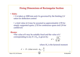 Dept. of CE, GCE Kannur Dr.RajeshKN
13
Fixing Dimensions of Rectangular Section
• Slabs:
• b is taken as 1000 mm and d is governed by the limiting l/d
ratios for deflection control
• a trial value of d may be assumed as approximately l/25 for
simply supported spans, l/32 for continuous spans and l/8 for
cantilevers
•Beams:
•The value of b may be suitably fixed and the value of d
corresponding to any R ≤ Rlim is given by:
Rb
M
d u
=
where Mu is the factored moment
2
cover)clear( tie
φ
−φ−−= Dd
 