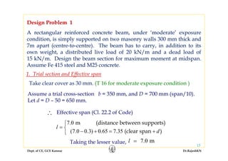 Dept. of CE, GCE Kannur Dr.RajeshKN
15
A rectangular reinforced concrete beam, under ‘moderate’ exposure
condition, is simply supported on two masonry walls 300 mm thick and
7m apart (centre-to-centre). The beam has to carry, in addition to its
own weight, a distributed live load of 20 kN/m and a dead load of
15 kN/m. Design the beam section for maximum moment at midspan.
Assume Fe 415 steel and M25 concrete.
Design Problem 1
Take clear cover as 30 mm. (T 16 for moderate exposure condition )
Assume a trial cross-section b = 350 mm, and D = 700 mm (span/10).
Let d = D – 50 = 650 mm.
Effective span (Cl. 22.2 of Code)∴
7.0
(7.0 0.3) 0.65 7.35
m (distance between supports)
(clear span )
l
d
⎧
= ⎨
− + = +⎩
Taking the lesser value, 7.0 ml =
1. Trial section and Effective span
A rectangular reinforced concrete beam, under ‘moderate’ exposure
condition, is simply supported on two masonry walls 300 mm thick and
7m apart (centre-to-centre). The beam has to carry, in addition to its
own weight, a distributed live load of 20 kN/m and a dead load of
15 kN/m. Design the beam section for maximum moment at midspan.
Assume Fe 415 steel and M25 concrete.
Design Problem 1
 