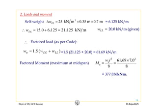 Dept. of CE, GCE Kannur Dr.RajeshKN
16
Self-weight 25 0.35 0.73
kN m m mDLwΔ = × × = 6.125 kN/m
15 0 6 125 21 125 kN m. . .DLw∴ = + = =LLw 20.0 kN/m (given)
Factored load (as per Code):∴
)(5.1 LLDLu www += =1.5 (21.125 + 20.0) = 61.69 kN/m
Factored Moment (maximum at midspan)
2 2
61 69 7 0
8 8
. .u
u
w l
M
×
= =
= 377.836kNm.
2. Loads and moment
 
