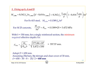 Dept. of CE, GCE Kannur Dr.RajeshKN
17
3. Fixing up b, d and D
= 0.1389×25 = 3.472 MPa
With b = 350 mm, for a singly reinforced section, the minimum
required effective depth d is:
bR
M
d u
lim
min =
6
377 84 10
3 472 350
.
.
×
=
×
= 557.57 mm.
( )0 362 0 416,lim ,max ,max. .u ck u uM f bx d x= −
For Fe 415 steel, Mu,lim = 0.1389 fck bd2
,
2
im
lim
u lM
R
bd
=For M 25 concrete,
Adopt D = 650 mm.
Assuming 25φ bars, 8φ stirrups and clear cover of 30 mm,
d = 650 – 30 – 8 – 25/ 2 = 600 mm
2
0 362 1 0 416,max ,max
. .u u
ck
x x
f bd
d d
⎛ ⎞
= −⎜ ⎟
⎝ ⎠
 