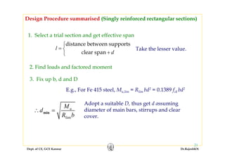 Dept. of CE, GCE Kannur Dr.RajeshKN
21
1. Select a trial section and get effective span
Design Procedure summarised (Singly reinforced rectangular sections)
2. Find loads and factored moment
distance between supports
clear span
l
d
⎧
= ⎨
+⎩
Take the lesser value.
3. Fix up b, d and D
lim
min
uM
d
R b
∴ =
E.g., For Fe 415 steel, Mu,lim = Rlim bd2 = 0.1389 fck bd2
Adopt a suitable D, thus get d assuming
diameter of main bars, stirrups and clear
cover.
 