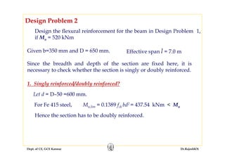 Dept. of CE, GCE Kannur Dr.RajeshKN
Design the flexural reinforcement for the beam in Design Problem 1,
if Mu = 520 kNm
Design Problem 2
Given b=350 mm and D = 650 mm.
Since the breadth and depth of the section are fixed here, it is
necessary to check whether the section is singly or doubly reinforced.
Effective span l = 7.0 m
Mu,lim = 0.1389 fck bd2 = 437.54 kNm < Mu
Hence the section has to be doubly reinforced.
For Fe 415 steel,
1. Singly reinforced/doubly reinforced?
Let d = D–50 =600 mm.
 