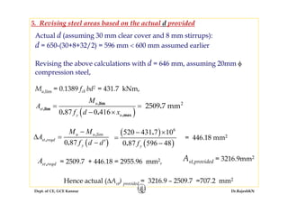 Dept. of CE, GCE Kannur Dr.RajeshKN
Actual d (assuming 30 mm clear cover and 8 mm stirrups):
d = 650-(30+8+32/2) = 596 mm < 600 mm assumed earlier
Revising the above calculations with d = 646 mm, assuming 20mm φ
compression steel,
Mu,lim = 0.1389 fck bd2 = 431.7 kNm,
( )0 87
lim,
,
.
u u
st reqd
y
M M
A
f d d
−
Δ =
′−
,st reqdA
= 446.18 mm2
= 2509.7 + 446.18 = 2955.96 mm2,
Hence actual (ΔAst) provided = 3216.9 – 2509.7 =707.2 mm2
( )
( )
6
520 431 7 10
0 87 596 48
.
. yf
− ×
=
−
Ast,provided = 3216.9mm2
( )
0
0 87 0 416
2
25 9 7 mm,lim
,lim
,max
.
. .
u
st
y u
M
A
f d x
= =
− ×
5. Revising steel areas based on the actual d provided
 