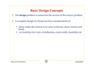 Dept. of CE, GCE Kannur Dr.RajeshKN
Basic Design Concepts
• The design problem is somewhat the reverse of the analysis problem
• A complete design of a beam involves considerations of:
• safety under the ultimate limit states in flexure, shear, torsion and
bond,
• serviceability limit states of deflection, crack-width, durability etc.
 