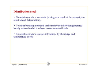 Dept. of CE, GCE Kannur Dr.RajeshKN
• To resist secondary moments (arising as a result of the necessity to
resist lateral deformation).
• To resist bending moments in the transverse direction generated
locally when the slab is subject to concentrated loads.
• To resist secondary stresses introduced by shrinkage and
temperature effects
Distribution steel
 