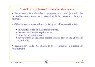 Dept. of CE, GCE Kannur Dr.RajeshKN
47
Curtailment of flexural tension reinforcement
• For economy, it is desirable to progressively curtail (‘cut-off’) the
flexural tension reinforcement, according to the decrease in bending
moment.
• Other factors to be considered in fixing actual bar cut-off points
• unexpected shifts in maximum moments,
• development length requirements,
• influence on shear strength
• development of diagonal tension cracks due to the effects of
discontinuity.
• Accordingly, Code (Cl. 26.2.3, Page 44) specifies a number of
requirements
 