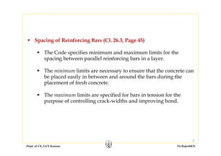 Dept. of CE, GCE Kannur Dr.RajeshKN
5
Spacing of Reinforcing Bars (Cl. 26.3, Page 45)
The Code specifies minimum and maximum limits for the
spacing between parallel reinforcing bars in a layer.
The minimum limits are necessary to ensure that the concrete can
be placed easily in between and around the bars during the
placement of fresh concrete.
The maximum limits are specified for bars in tension for the
purpose of controlling crack-widths and improving bond.
 