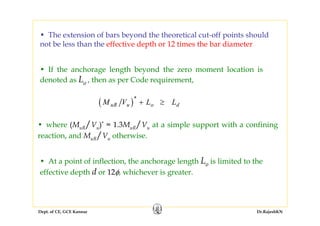 Dept. of CE, GCE Kannur Dr.RajeshKN
• The extension of bars beyond the theoretical cut-off points should
not be less than the effective depth or 12 times the bar diameter
• If the anchorage length beyond the zero moment location is
denoted as Lo , then as per Code requirement,
( )M V L LuR u o d
*
+ ≥
• where (MuR/Vu)* = 1.3MuR/Vu at a simple support with a confining
reaction, and MuR/Vu otherwise.
• At a point of inflection, the anchorage length Lo is limited to the
effective depth d or 12φ, whichever is greater.
 