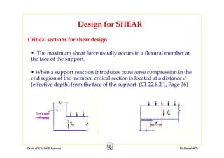 Dept. of CE, GCE Kannur Dr.RajeshKN
Critical sections for shear design
Design for SHEAR
• The maximum shear force usually occurs in a flexural member at
the face of the support,
• When a support reaction introduces transverse compression in the
end region of the member, critical section is located at a distance d
(effective depth) from the face of the support (Cl. 22.6.2.1, Page 36)
 