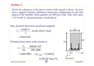 Dept. of CE, GCE Kannur Dr.RajeshKN
Check the adequacy of the given section with regard to shear. Assume
that a support reaction introduces transverse compression in the end
region of the member. End supports are 300 mm wide. Take clear span
= 6.7 m and
Problem 3
650
600
350
3 – 25φ
30+8+25/2
uw (factored load) = 61.69 kN/m
Max. factored shear force (at d from support)
( )
61 69 7
61 69 0 15 0 6
2
.
. . .uV
×
= − × +
169 64 kN.=
Nominal shear stress at the section is:
u
v
V
bd
τ =
3
169 64 10
350 600
. ×
=
×
0 807MPa.= ( )3 1MPa,max .cτ< =
(Table 20, Page 73)
 