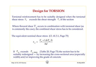 Dept. of CE, GCE Kannur Dr.RajeshKN
Design for TORSION
Torsional reinforcement has to be suitably designed when the torsional
shear stress exceeds the shear strength of the sectionτ t τ c
Where flexural shear Vu occurs in combination with torsional shear (as
is commonly the case), the combined shear stress has to be considered.
The equivalent nominal shear stress (Cl. 41.3.1, Page 75)
1 6.u u
ve
V T b
bd
τ
+
=
If exceeds (Table 20, Page 73) the section has to be
suitably redesigned — by increasing the cross-sectional area (especially
width) and/or improving the grade of concrete
veτ τ c,max
 
