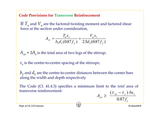 Dept. of CE, GCE Kannur Dr.RajeshKN
Code Provisions for Transverse Reinforcement
If Tu and Vu are the factored twisting moment and factored shear
force at the section under consideration,
A
T s
b d f
V s
d f
sv
u v
y
u v
y
= +
1 1 1087 2 5 087( . ) . ( . )
Asv = 2At is the total area of two legs of the stirrup;
sv is the centre-to-centre spacing of the stirrups;
b1 and d1 are the centre-to-centre distances between the corner bars
along the width and depth respectively
The Code (Cl. 41.4.3) specifies a minimum limit to the total area of
transverse reinforcement:
A
bs
f
sv
ve c v
y
≥
−( )
.
τ τ
0 87
 