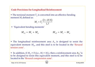 Dept. of CE, GCE Kannur Dr.RajeshKN
• The torsional moment Tu is converted into an effective bending
moment Mt defined as:
Code Provisions for Longitudinal Reinforcement
( )1
1 7.
t u
D b
M T
+
=
• ‘Equivalent bending moments’
M M Me t u1 = + M M Me t u2 = −
• The longitudinal reinforcement area Ast is designed to resist the
equivalent moment Me1, and this steel is to be located in the ‘flexural
tension zone’.
• In addition, if Me2 > 0 (i.e., Mt > Mu), then a reinforcement area Ast’ is
to be designed to resist this equivalent moment, and this steel is to be
located in the ‘flexural compression zone’.
 