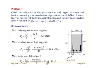 Dept. of CE, GCE Kannur Dr.RajeshKN
Check the adequacy of the given section with regard to shear and
torsion, assuming a torsional moment per metre run of 5kNm. Assume
fixity at the ends of the beam against torsion and flexure. Take effective
span = 7 m and
Problem 4
650
600
350
5 – 25φ
30+8+25/2
uw (factored load) = 61.69 kN/m
Max. twisting moment (at support)
Max. bending moment (at support)
Max. shear force (at support)
T
t l
u
u
=
2
2
u
u
w l
V =
5 7
17 5
2
kNm.
×
= =
2
12
u
u
w l
M =
2
61 69 7
12
. ×
=
61 69 7
2
. ×
=
251 9 kNm.=
215 915 kN.=
Stress resultants
 